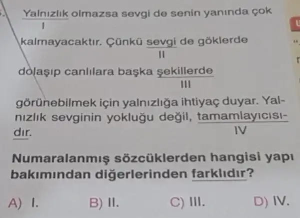 Yalnizlik olmazsa sevgi de senin yaninda cok
kalmayacak tir. Cünkủ sevgi de góklerde
dolaşip canlilara baska sekillerde
III
gorünebilmek için yalnizliga ihtiyaç duyar. Yal-
nizlik sevginin yoklugu değil,
(tamamlayicisl-)/(IV)
dir.
Numarala iklerden hangisi yap
bakimindan dig erlerinden farklidir?
A) 1.
B) II
C) III.
D) IV.