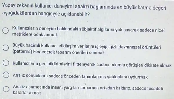 Yapay zekanin kullanici deneyimi analizi bağlaminda en bũyúk katma değeri
aşağidakilerden hangisiyle açiklanabilir?
Kullanicilarin deneyim hakkindaki sübjektif algilarin yok sayarak sadece nicel
metriklere odaklanmak
Büyúk hacimli kullanic etkileşim verilerini işleyip, gizl davranissal orüntüleri
(patterns) kesfederek tasarim onerileri sunmak
Kullanicilarin geri bildirimlerin filtreleyerek sadece olumlu gõrüşleri dikkate almak
Analiz sonuçlarini sadece onceden tanimlanmis sablonlara uydurmak
Analiz aşamasinda insani yargilari tamamen ortadan kaldirip, sadece tesadúfi
kararlar almak