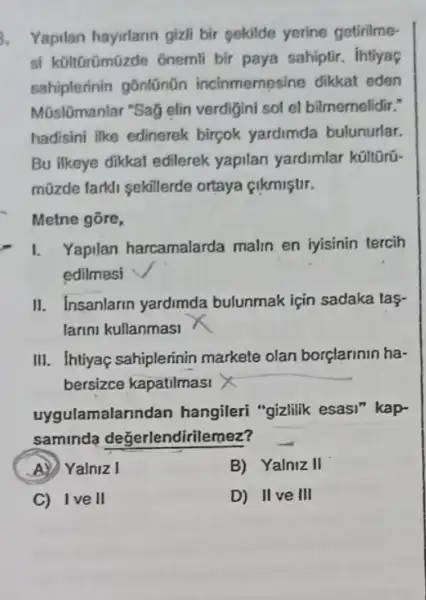 Yapilan hayirlann gizli bir sekilde yerine getinime-
si kültGrümüzde ônemli bir paya sahiptir . intiyaç
sahiplerinin gōnlũnũn incinmemesine dikkat eden
Mũslōmanlar "Sag elin verdigini sol el bilmemelidir."
hadisini ilke edinerek birçok yardimda bulunurlar.
Bu ilkeye dikkat edilerek yapilan yardimlar
müzde farkli sekillerde ortaya çikmiştir.
Metne gōre,
I. Yapilan harcamalarda malin en iyisinin tercih
edilmesi
II. Insanlarin yardimda bulunmak için sadaka tag
larini kullanmasi
III. Ihtiyaç sahiplerinir markete olan borçlarinin ha-
bersizce kapatilmasi X
uygulamalar undan hangileri "gizlilik esasi kap-
saminda değerlendirile mez?
A) Yalniz I
B) Yalniz II
C) Ive II
D) IIve III