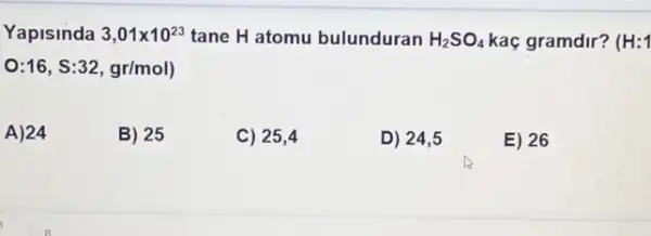 Yapisinda 3,01times 10^23 tane H atomu bulunduran H_(2)SO_(4) kaç gramdir? (H:1
O:16,S:32,gr/mol)
A)24
B) 25
C) 25,4
D) 24,5
E) 26