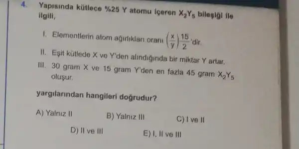 Yapisinda kútlece %25 Y atomu iceren X_(2)Y_(5) bilesigi ile
ilgili,
I. Elementlerin atom agirliklari orani ((x)/(y))(15)/(2) dir.
II. Esit kútlede X ve Y'den alindiğinda bir miktar Y artar.
III. 30 gram X ve 15 gram Y'den en fazla 45 gram X_(2)Y_(5)
olusur.
yargilarindan hangileri doğrudur?
A) Yalniz II
B) Yalniz III
C) Ive II
D) II ve III
E) I, II ve III