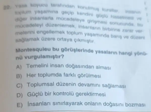 Yasa koyucu tarafindan konulimug kurallar ineanin
toplum yagamine gecip kendin goplo hissetment vo
diger insantarta mocadeley girismesi sonucunda, bu
mocadeley dozenlemek , Insanlarin birbirine zarar ver-
melerini engellemek toplum yagaminda bang ve dozeni
saglamak Ozere ortaya cikmistir.
Montesquieu bu gorüslerin de yasalarin hangi yono-
n0 vurgulamiştir?
A) Temelini insan dogasinda n almasi
B) Her toplumda farkli gorülmesi
C Toplumsal düzenin devamin saglamasi
D) Güçlũ bir kontrolü gerektirmesi
E) insanlar sinirlayarak onlarin doğasini bozmas!