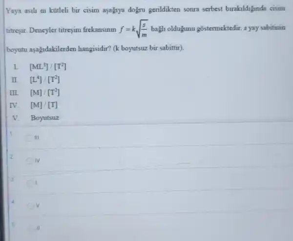 Yaya asili m kütleli bir cisim asagiya dogru gerildikten sonra serbest birakildiginda cisim
titresir. Deneyler titreşim frekansinin f=ksqrt ((s)/(m)) bagh oldugunu gostermektedir. s yay sabitinin
boyutu asagidakilerde:hangisidir? (k boyutsuz bir sabittir).
L [ML^3]/[T^2]
II. [L^4]/[T^2]
III. [M]/[T^2]
IV. [M]/[T]
V. Boyutsuz
III
2
IV
v
5
II