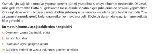 Yazmak için sağlikli okumalar yapmak gerekir cünkù yazabilmek okuyabilmenin neticesidir. Okumak
ruha gida vermektir. Hatta bu gidalanma meselesinde sanatin diger subelerine de başvuru yapilmalidir.
Zira saglikli ve verimli biryazi, sanatin bútún subeleriyle beslenerek meydana getirilen bir metindir. Yok-
sa yazinin tinisinda gồnlU bulandiran etkenler meydana gelir Boyle bir durum da yaziyi tamamen etkisiz
hâle getirebilir.
Bu metnin konusu aşağidakilerden hangisidir?
A) Okumanin yazma üzerindeki etkis
B) Sanatin faydalari
C) Okumanin kisisel gelisime katkisi
D) Saglikli ve verimli bir yazida bulunmasi gereken nitelikler