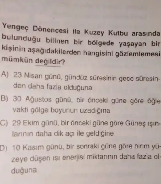 Yengec Donencesi ile Kuzey Kutbu arasinda
bulunduğu bilinen bir bolgede yaşayan bir
kisinin aşağidakilerden hangisin gozlemlemesi
mümkün değildir?
A) 23 Nisan gũnü, gũndüz süresinin gece súresin-
den daha fazla olduguna
B) 30 Agustos gũnü, bir õnceki güne gōre ogle
vakti golge boyunun uzadigina
C) 29 Ekim gũnũ , bir õnceki gũne gõre Gũne ISIn-
larinin daha dik açi ile geldigine
D) 10 Kasim gũnũ, bir sonraki gũne gõre birim yu-
zeye düsen is enerjisi miktarinin daha fazla ol-
duguna