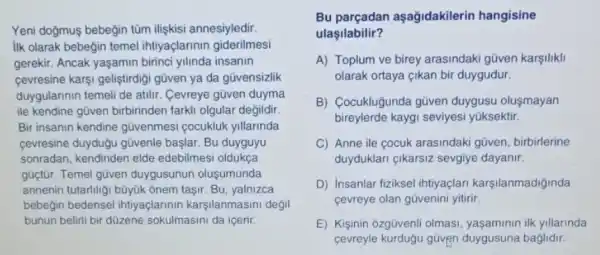 Yeni dogmuş bebegin tũm ilişkisi annesiyledir.
ilk olarak bebeğin temel ihtiyaçlarinin giderilmesi
gerekir. Ancak yaşamin birinci yilinda insanin
cevresine karsi geliştirdigi gũven ya da gũvensizlik
duygularinin temeli de atilir . Cevreye gũven duyma
ile kendine gũven birbirinden farkli olgular degildir.
Bir insanin kendine güvenmesi cocukluk yillarinda
cevresine duydugu gũvenle başlar. Bu duyguyu
sonradan, kendinden elde edebilmesi oldukça
güctür. Temel gũven duygusunun oluşumunda
annenin tutarilligi büyük ônem taşir. Bu, yalnizca
bebegin bedensel ihtiyaçlarinin karşilanmasini degil
bunun belirli bir düzene sokulmasini da içerir.
Bu parçadan aşağidakilerin hangisine
ulaşilabilir?
A) Toplum ve birey arasindaki gũven karşiliki
olarak ortaya çikan bir duygudur.
B) Cocuklugunda gũven duygusu oluşmayan
bireylerde kaygi seviyesi yüksektir.
C) Anne ile cocuk arasindaki güven, birbirlerine
duyduklari çikarsiz sevgiye dayanir.
D) Insanlar fiziksel intiyaçlan karşilanmadiğinda
cevreye olan güvenini yitiri:
E) Kişinin ôzgüvenli olmasi ilk yillarinda
cevreyle kurduğu güvẹn duygusuna baglidir.