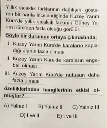 Yillik sicaklik farklarinin dağilişini góste-
ren bir harita incelendió inde Kuzey Yarim
Küre'de yillik sicaklik farkinin Güney Ya-
rim Küre'den fazla olduğu górülür.
Bóyle bir durumun ortaya çikmasinda;
I. Kuzey Yarim Kure'de karalarin kapla-
digi alanin fazla olmasi
II. Kuzey Yarim Küre'de karalarin enge-
beli olmasi __
III. Kuzey Yarim Küre'de nüfusun daha
fazla olmasi
ozelliklerinden hangilerinin etkisi ol-
mustur?
A) Yalniz I
B) Yalniz II
C) Yalniz III
D) I ve II
E) I ve III