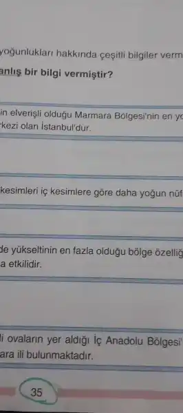 yogunluklar hakkinda cesitli bilgiler verm
anlis bir bilgi vermiştir?
in elverisli oldugu Marmara Bólgesi'nin en yo
kezi olan istanbul'dur.
square 
kesimleri iç kesimlere gore daha yogun nüf
square 
de yúkseltinin en fazla oldugu bôlge ozelliç
a etkilidir.
square 
li ovalarin yer aldior ic Anadolu Bolgesi
ara ili bulunmaktadir.
35