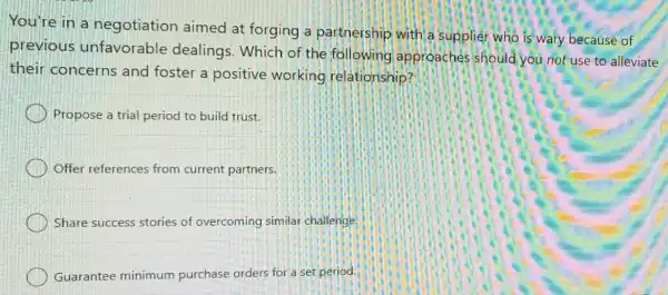 You're in a negotiation aimed at forging a partnership with a supplier who is wary because of
previous unfavorable dealings. Which of the following approaches should you not use to alleviate
their concerns and foster a positive working relationship?
Propose a trial period to build trust.
Offer references from current partners.
Share success stories of overcoming similar challenge.
Guarantee minimum purchase orders for a set period.