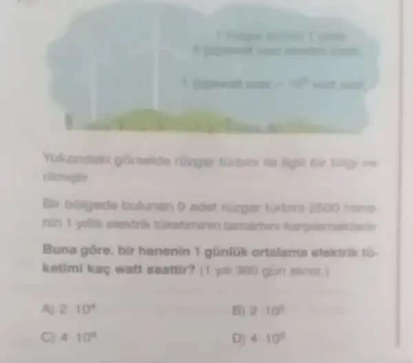 Yukandaki gorselde ruzgar turbini lin ilgil bir bilgive
rilmigtir
Bir bolgede bulunan 9 adet ruzgar turbin 2500 hane
nin 1 yilik elektrik tuketiminin tamamin karpiamaktadir
Buna gore, bir hanenin 1 günluk ortalama elektrik tu-
ketimi kac watt saattir? (1 yih 360 gun aliniz
A) 2cdot 10^4
B) 2cdot 10^6
C) 4.10^4
D) 4.10^6