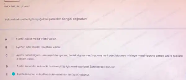 Yukaridaki ayetle ilgil aşağidaki siklardan hangisi doğrudur?
A Ayette 3 adet medd-i tabi vardir.
B	Ayette ladet medd-I muttasi vardir.
Ayette 1 adet idgam-1 misleyn bila-gunne; I adet idgam meal-gunne veladet idgam-I misleyn medi-gunne olmak üzere toplam
3 idgam vardir.
Ayetin sonunda, kelime iki Ostũnle bittigi için med yapilarak (uzatilarak) durulur.
E Ayette bulunan ra harflerinin tũmũ tefhim lie (kalin)okunur.