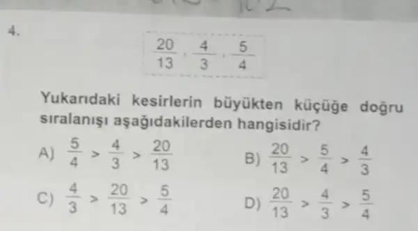 Yukaridaki kesirlerin büyükten küçüge dogru
siralaniaşağidakilerden hangisidir?
A (5)/(4)gt (4)/(3)gt (20)/(13)
(20)/(13)gt (5)/(4)gt (4)/(3)
C) (4)/(3)gt (20)/(13)gt (5)/(4)
D (20)/(13)gt (4)/(3)gt (5)/(4)