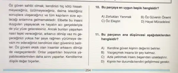 Ôz gũven sahibi olmak;kendinizi hiç kotũ hisset-
meyeceginiz , üzülmeyeceğiniz, daima istediginiz
sonuçlara ulaşacağiniz ve tũm kapilarin size açl-
lacaği anlamina gelmemektedir. Elbette bu insani
duygulan yaşayacak ve hayatin aci gerçekleriyle
de yüz yüze geleceksiniz Ancak bunlan yaşarken
nasil tepki vereceğinizi , arkanizi dõnũp vaz mi ge
ceceginizi yoksa her seye rağmen yümeye de-
vam mi edeceginizi kendinize olan güveniniz belir-
ler. Ôz gũveni eksik olan insanlar arkasini dõnüp
de vazgecenlerdir. Onlar yaşantilari boyunca ya-
pabileceklerinden daha azini yaparlar. Kendilerine
düşük değer biçerler.
10. Bu parçaya en uygun başlik hangisidir?
A) Zorluklari Yenmek B) Ôz Güvenin Ônemi
C) Ôz Eleştiri	D) Hayat Mũcadelesi
11. Bu parçanin ana düşişncesi aşağidakilerden
hangisidir?
A) Kendine güven kişinin değerini belirler.
B) Vazgeçmek insana bir sey katmaz.
C) Azla yetinmek insani başaridan uzaklaştirir.
D) Kişinin her durumda kendini geliştirmesi gerekir.