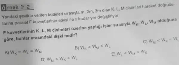 0 rnek : 2
Yandaki sekilde verilen kütleleri sirasiyla m, 2m, 3m olan K, L, M cisimleri hareket dogrultu-
larina paralel F kuwetlerinin etkisi ile x kadar yer degistiriyor.
F kuvvetlerinin K, L M cisimleri uzerine yaptiği işler sirasiyla W_(K),W_(L),W_(M) olduguna
gore, bunlar arasindaki ilişki nedir?
A) W_(K)=W_(L)=W_(M)
B) W_(K)lt W_(M)lt W_(L)
C) W_(M)lt W_(K)=W_(1)
D) W_(M)lt W_(K)lt W_(L)
E) W_(L)lt W_(M)lt W_(K)