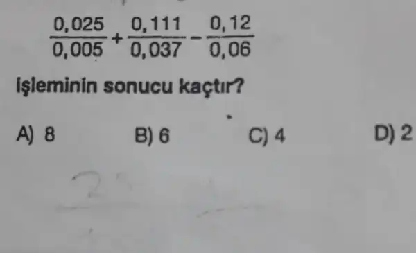 (0,025)/(0,005)+(0,111)/(0,037)-(0,12)/(0,06)
Işleminin sonucu kaçtir?
A) 8
B) 6
C) 4
D) 2