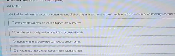 (01.08 MC)
Which of the following is a cost, or consequence, of choosing an investment account, such as a CD, over a traditional savings account?
Investments will typically earn a higher rate of interest
Investments usually limit access to the deposited funds.
Investments that lose value can reduce credit scores.
Investments offer greater security from fraud and theft