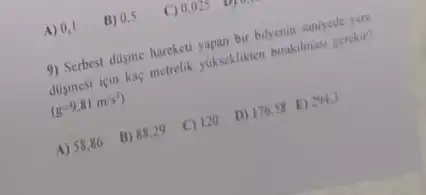 A) 0,1
9) Serbest disme hareketi yapan bir bilyenin saniycde vere
dusmesi için kaç metrelik yukseklikten burakilmasi gerekir?
(g=9,81m/s^2)
A) 58,86 B) 88,29 C) 120 D) 176.58 E) 2913
B) 0,5