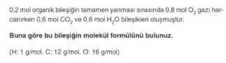 0,2 mol organik bileşigin tamamen yanmasi sirasinda 08 mol O_(2) gazi har-
canirken 0,6 mol CO_(2) ve 0,6 mol H_(2)O bileşikleri olusmuştur.
Buna gore bu bilesigin moleküi formúlünú bulunuz.
(H; 1g/mol 12g/mol, a 16g/mol)