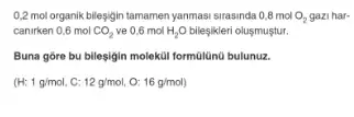 0,2 mol organik bileşigin tamamen yanmasi sirasinda 0,8 mol O_(2) gazi har-
canirken 0,6 mol CO_(2) ve 0,6 mol H_(2)O bileşikleri olusmuştur.
Buna góre bu bileşigin molekúl formülünú bulunuz.
(H:1g/mol,C:12g/mol,O:16g/mol)