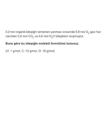 0,2 mol organik bileşjin tamamen yanmasi sirasinda 0,8 mol O, gazi har-mol O_(2)
canirken 0,6 mol CO_(2) ve 0,6 mol H_(2)O bileşikleri olusmuştur.
Buna góre bu bilesigin moleküi formülünú bulunuz.
(H:1g/mol,C:12g/mol,O:16g/mol)