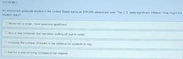 (03.09 MC)
An economics graduate student in the United States earns an 18,000 stipend per year. The U.S. sees significant inflation How might the
student react?
Move into a larger more spacious apartment
Buy a new computer she had been putting off due to costs
Increase the number of books in her syllabus for students to buy
Ask for a cost-of-living increase to her stipend