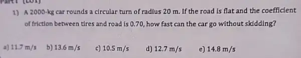 1) A 2000-kg car rounds a circular turn of radius 20 m .If the road is flat and the coefficient
of friction between tires and road is 0.70 how fast can the car go without skidding?
a) 11.7m/s
b) 13.6m/s
c) 10.5m/s
d) 12.7m/s
e) 14.8m/s