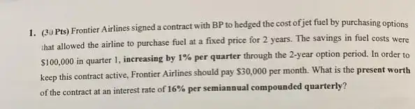 1. (30 Pts) Frontier Airlines signed a contract with BP to hedged the cost of jet fuel by purchasing options
that allowed the airline to purchase fuel at a fixed price for 2 years. The savings in fuel costs were
 100,000 in quarter 1, increasing by 1%  per quarter through the 2-year option period. In order to
keep this contract active Frontier Airlines should pay
 30,000 per month. What is the present worth
of the contract at an interest rate of 16%  persemiannual compounded quarterly?