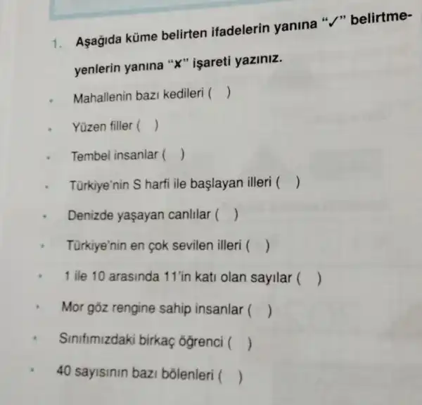 1. Aşagida küme belirten ifadelerin yanina "/"belirtme-
yenlerin yanina "X"isareti yaziniz.
Mahallenin bazi kedileri ()
Yüzen filler ()
Tembel insanlar ()
Türkiye'nin S harfi ile baslayan illeri ()
Denizde yasayan canlilar ()
Türkiye'nin en cok sevilen illeri ()
1 ile 10 arasinda 11 'in kati olan sayilar ()
Mor gōz rengine sahip insanlar ()
Sinifimizdaki birkaç ógrenci ()
40 sayisinin bazi bõlenleri ()