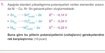 1. Agağida standart yükselfgenme potansiyelleri verilen elementier arasir-
da Ni-Cu,Ni-Sn galvanik pilleri oluşturmaktadrr.
Sn_((k))arrow Sn_((suda))^2++2e^- E^0=+0,14V
Cu_((x))arrow Cu_((saxla))^2++2e^- E^0=-0,34V
Ni_((0))arrow Ni_((surta))^2++2e^- E^0=+0,25V
Buna gore bu pillerin potansiyelerini (roltajarm) gerekçelendire
rek karşilaştiriniz (10 puan)