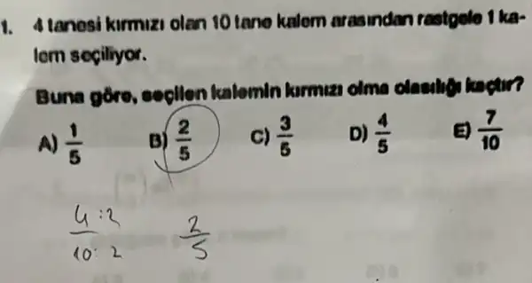 1. Alanesi kirmuzi olan 10 tano kalem arasindan rastople
lom seçiliyor.
Buna gore secilon kalomin
A) (1)/(5)
B) (2)/(5)
C) (3)/(8)
D) (4)/(5)
(a) (7)/(10)