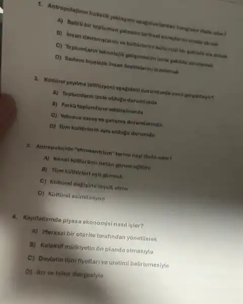 1. Antropolojinin holistik yaktapimi agagrdakiterden hanglsini Made eder?
A) Belirli bir toplumun yaluzca terinsel sureplerini analus examed
B) Insan davraniglarmive kulturlarinibutuncat bir gokilde ele atinak
C) Toplumiarin teknolojik goliginnlerini kole gekilde incelemek
D) Sadece biyolojikinsan breluklerini incelemek
2. Kuttiret yayitma (diffüzyon)asagidaki durumlarda nasil garpektesir?
A) Toplumlarn izole oldulu durumlarda
B) Farkta toplumlarin etkitesiminde
C) Yalnizon savas ve gatrgma durumlarinda
D) Tüm kattorlerin ayni oldugu durumda
3. Antropotojide "ethosentrizm "terimi noyl ifado eder?
A) Kendi kottGrüno dstin gorme egitimi
B) Tum kuttorleri osit gormek
C) Kulturel deglyimi tesvik otme
D) Kulturel asimilasyon
4. Kapitalizmde plyas ekonomisi nasilister?
A) Morkezibir otorite tarafindan yonetilerek
B) Kolektif mulkiyetin on planda olmasiyla
C) Devletin túm flyatlari ve üretimi belirlemesiyle
D) Arz ve talep dengesiyle