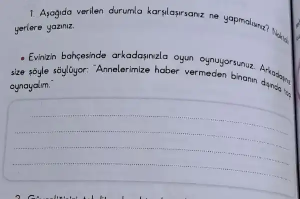 1 Asagida verilen durumla karsilasirsaniz ne yapmalisiniz?Noktal,
yerlere yaziniz.
- Evinizin bahcesinde arkadasinizla oyun oynuyorsunuz
size soyle sóylüyor:'Annelerimize haber vermeden binanin Arkadoying
oynayalim
__