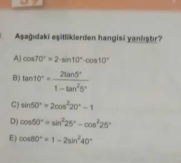 1. Asagidaki esitliklerden hangisi yanlistir?
A) cos70^circ =2cdot sin10^circ cdot cos10^circ 
B)
tan10^circ =(2tan5^circ )/(1-tan^2)5^(circ )
C) sin50^circ =2cos^220^circ -1
D) cos50^circ =sin^225^circ -cos^225^circ 
E) cos80^circ =1-2sin^240^circ