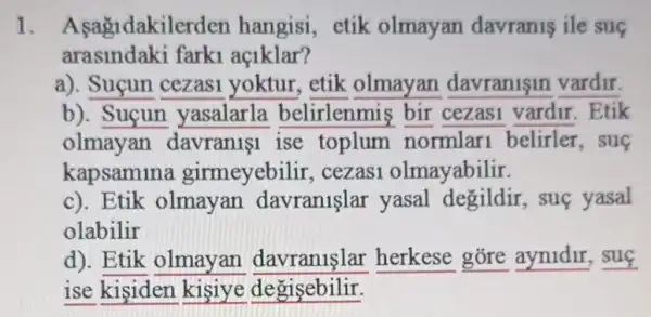 1. Asagidakilerden hangisi, etik olmayan davranis ile sug
arasindaki farki aç1klar?
a). Suçun cezasi yoktur, etik olmayan davranisin vardir.
b). Suçun yasalarla belirlenmis bir cezasi vardir . Etik
olmayan davranist ise toplum normlar belirler,sue
kapsamina girmeyebilir , cezasi olmayabilir.
c). Etik olmayan davranişlar yasal degildir, sue yasal
olabilir
d). Etik olmayan davranlslar herkese gore aynidir, suç
ise kisiden kişiye degisebilir.