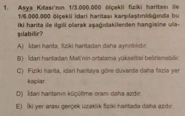 1. Asya Kitasi'nin 1/3.000.000 olcekli fiziki haritasi ile
1/6.000.000 olçekli idari haritasi karsilastinldiğinda bu
iki harita ile ilgili olarak aşağidakilerden hangisine ula-
llabilir?
A) idari harita, fiziki haritadan daha ayrintilidir.
B) Idari haritadan Mali'nin ortalama yükseltisi belirlenebilir.
C) Fiziki harita, idari haritaya gōre duvarda daha fazla yer
kaplar.
D) Idari haritanin küçültme orani daha azdir.
E) Iki yer arasi gergek uzaklik fiziki haritada daha azdir.