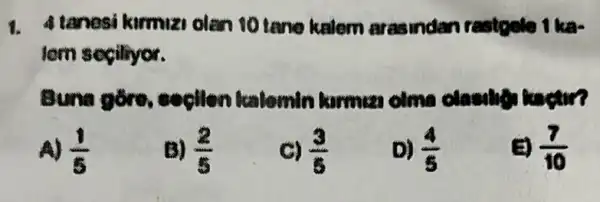 1. Atanesi kurmuzi olan 10 tane kalom arasindan restosio 1 ka
tern segiliyor.
Buna gồre,
A) (1)/(8)
B) (2)/(5)
C) (3)/(8)
D) (4)/(5)
(7)/(10)