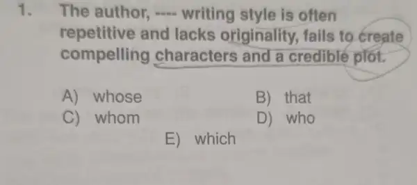 1. The author - writing style is often
repetitive and lacks originality fails to create
compelling characters and a credible plot.
A) whose
B) that
C) whom
D) who
E) which