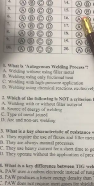 1. What is 'Autogenous Welding Process"?
A. Welding without using filler metal
B. Welding using only frictional heat
C. Welding with high-pressure application
D. Welding using chemical reactions exclusivel
2. Which of the following is NOT a criterion f
A. Welding with or without filler material
B. Source of energy of welding
C. Type of metal joined
D. Are and non -are welding
3. What is a key characteristic of resistance
A. They require the use of fluxes and filler mete
B. They are always manual processes
C. They use heavy current for a short time to ge
D. They operate without the application of pres.
4. What is a key difference between TIG wel
A. PAW uses a carbon electrode instead of tuns
B. PAW produces a lower energy density than
C. PAW does not require inert gases for shieldi