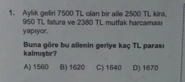 1. Aylik geliri 7500 TL olan bir aile 2500 TL kira,
950 TL fatura ve 2380 TL mutfak harcamasi
yaplyor.
Buna gore bu ailenin geriye kaç TL parasi
kalmiştir?
A) 1560
B) 1620
C) 1640
D) 1670