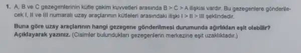 1. A, B ve C gezegenlerinin kütle cekim kuwetleri arasinda Bgt Cgt A Ilişkisi vardir. Bu gezegenlere gonderile-
cek I, II ve III numarali uzay araçlarinin kữleleri arasindaki ilişki vert gt Vert gt Vert vert  seklindedir.
Buna gore uzay araçlarinin hangi gezegene gonderilmes durumunda agirliklan esit olabilir?
Aciklayarak yaziniz (Cisimler bulunduklari gezegenlerin merkezine eşit uzakliktadir.)