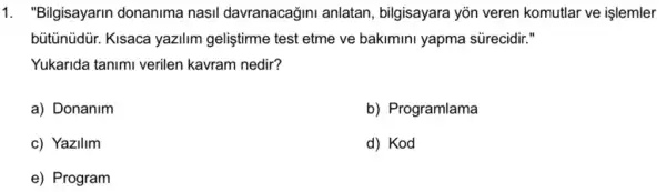 1. "Bilgisayarin donanima nasil davranacağini anlatan bilgisayara yõn veren komutlar ve işlemler
bütünüdür. Kisaca yazilim geliştirme test etme ve bakimini yapma sürecidir."
Yukarida tanim verilen kavram nedir?
a) Donanim
b) Programlama
c) Yazilim
d) Kod
e) Program