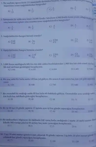 1. Bir sinifaki ogrencilerin 15i matematik dersinden basarili, 51 bayarisiz.orangana gore basarny
(1.3.)/(an)
basarililara oran aşağdakilerden hangisidir?
A) (1)/(15)
B) (3)/(15)
(1)/(3)
D) (3)/(5)
2. Isletmenin bir aylik satis tutari 24.000 liradir Satislarm 4.000 liralik kismi peşin olduguna gore posilas
satis tutarinin toplam satis tutarina orani aşagidakilerden hangisidir?
A) (1)/(6)
B) (1)/(4)
C) (4)/(6)
D) (4)/(1)
E) (6)/(1)
3. Asagidakilerden hangisi birimli orandir?
A) (4ml)/(5ml)
B) (3g)/(4g)
C) (4km)/(6h)
D) (2h)/(3h)
E) (1cm)/(4cm)
4. Aşağidakilerden hangisi birimsiz orandir?
A) (1ml)/(5ml)
B) (1ml)/(4g)
C) (2km)/(3h)
D) (4h)/(6km)
E) (5g)/(8ml)
5. 3.000 liraya satildiginda 600 lira kâr elde edilen buzdolabindan 1 .800 lira kâr elde etmek için kaçl
lik mal satilmasi gerektigini hesaplayiniz.
A) 3.600
B) 4.200
C) 4.800
D) 5.400
E) 9.000
6. Bir araç sabit bir hizla saatte 120 km yol gidiyor. Bu aracin 8 saat sonra kaç km yol gidecegini hesa
yiniz.
A) 520
B) 640
C) 760
D) 840
E) 960
7. Bir otomobil bir uzakligi saatte 80 km hizla 60 dakikada gidiyor.Otomobilin ayni uzakligi saatte II
km hizla kaç dakikada gidecegini hesaplaymiz.
A) 20
B) 40
C) 48
D) 75
E) 133
8. Bir isi 40 isçi 24 günde yaparsa 12 iscinin ayni işi kaç günde yapacagini hesaplayiniz.
A) 20
B) 30
C) 40
D) 60
E) 80
9. Bir muhasebeci bilgisayar ile dakikada 240 vurus hizla yazdiginda 2 saatte 20 sayfa yaziyor.Hizi d
kikada 300 vuruşa çikarsa 50 sayfayi kaç saate yazacağmi hesaplayiniz.
A) 3
B) 4
C) 5
D) 6
E) 7
10. 5 isci 10 adet masayi gúnde 6 saat calisarak 30 gũnde yaparsa 2 iscinin 20 adet masayi günde 12
cahsarak kaç günde yapacağim hesaplaymiz.
A) 75
B) 85
C) 90
D) 150
E) 187