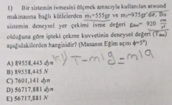 1) Bir sistemin ivmesini olçmek amncryla kullanilan atwood
makinasina bagli kotlelerden m_(1)=555gr ve m_(2)=975gr'dir B_(y)
sistemin deneysel yer cekimi ivme degeri g_(4cm)=920(cm)/(s^2)
olduguna gore ipteki cekme kuvvetinin deneysel degeri (Tden)
aşagidakilerden hangisidir? (Masanin Egim açISI phi =5^circ 
A) 89558,445 dyn
B) 891558.445 N
C) 7601,14 I drn
D) 56717 .881 dyn
E) 56717,88 IN