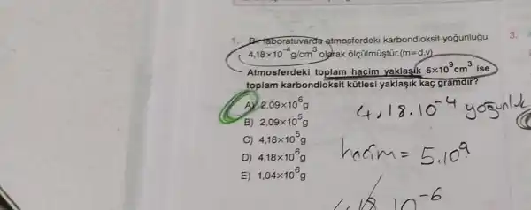 1. Bir taboratuvarda atmosferdek i karbondioksit yogunlugu
4,18times 10^-4g/cm^3 olgrak ôlçülmüştür. (m=d.v)
Atmosfer deki toplam hacim yaklasik
5times 10^9cm^3 ise
toplam karbond loksit kütlesi yaklaşik kaç gramdir?
A 2,09times 10^6
B) 2,09times 10^5
C) 4,18times 10^5 g
D) 4,18times 10^6 g
E) 1,04times 10^6