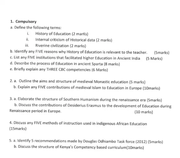 1. Compulsory
a. Define the following terms:
i.History of Education (2 marKs)
ii. Internal criticism of Historical data (2 marks)
iii. Riverine civilization (2 marks)
b. Identify any FIVE reasons why History of Education is relevant to the teacher. (5marks)
c. List any FIVE institutions that facilitated higher Education in Ancient India (5 Marks)
d. Describe the process of Education in ancient Sparta (8 marks)
e. Briefly explain any THREE CBC competencies (6 Marks)
2. a. Outline the aims and structure of medieval Monastic education (5 marks)
b. Explain any FIVE contributions of medieval Islam to Education in Europe (10marks)
3. a. Elaborate the structure of Southern Humanism during the renaissance era (5marks)
b. Discuss the contributions of Desiderius Erasmus to the development of Education during
Renaissance period in Europe.
(10 marks)
4. Discuss any FIVE methods of instruction used in indigenous African Education
(15marks)
5. a. Identify 5 recommendations made by Douglas Odhiambo Task force (2012) (5marks)
b. Discuss the structure of Kenya's Competency based curriculum(10marks)