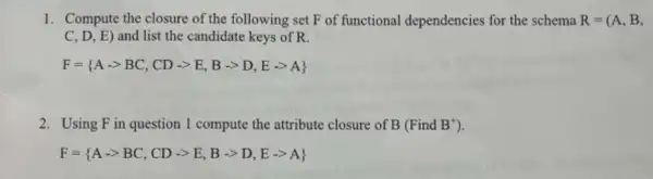 1. Compute the closure of the following set F of functional dependencies for the schema R=(A,B,
C,D,E) and list the candidate keys of R.
F= A-gt BC,CD-gt E,Barrow D,Earrow A 
2. Using Fin question 1 compute the attribute closure of B (Find B^+)
F= A-gt BC,CD-gt E,B-gt D,E-gt A