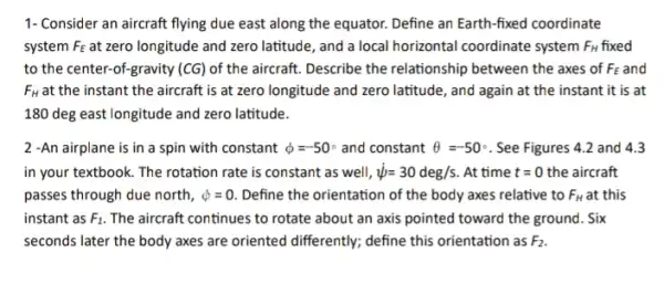 1- Consider an aircraft flying due east along the equator. Define an Earth-fixed coordinate
system F_(E) at zero longitude and zero latitude, and a local horizontal coordinate system F_(H) fixed
to the center-of-gravity (CG) of the aircraft.Describe the relationship between the axes of f FE and F_(E)
F_(H) at the instant the aircraft is at zero longitude and zero latitude, and again at the instant it is at
180 deg east longitude and zero latitude.
2 -An airplane is in a spin with constant phi =-50^circ  and constant Theta =-50^circ  See Figures 4.2 and 4.3
in your textbook. The rotation rate is constant as well, psi =30deg/s . At time t=0 the aircraft
passes through due north, phi =0. Define the orientation of the body axes relative to F_(H) at this
instant as F_(1) The aircraft continues to rotate about an axis pointed toward the ground . Six
seconds later the body axes are oriented differently;define this orientation as F_(2)