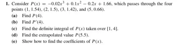 1. Consider P(x)=-0.02x^3+0.1x^2-0.2x+1.66 which passes through the four
points (1,1.54),(2,1.5),(3,1.42) and (5,0.66)
(a) Find P(4)
(b) Find P'(4)
(c) Find the definite integral of P(x) taken over [1,4]
(d) Find the extrapolated value P(5.5)
(e) Show how to find the coefficients of P(x)