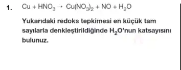 1. Cu+HNO_(3)arrow Cu(NO_(3))_(2)+NO+H_(2)O
Yukaridaki redoks tepkimesi en kũçũk tam
saylarla denkleştirildiginde H_(2)O' nun katsayisini
bulunuz.