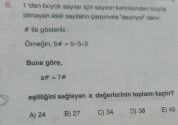 1 'den büyük sayilar için sayinin kendisinden buyuk
olmayan asal sayilarin carpimina "asoriyel" denir
# ile gosterilir.
Ornegin, 5# =5cdot 3cdot 2
Buna gōre,
a# =7# 
eşitligini saglayan a değerlerinir toplami kaçtir?
A) 24
B) 27
C) 34
D) 38
E) 45